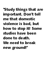 Study things that are important.  Don't tell me that domestic violence is bad, but how to stop it!  Some studies have been done to death.  We need to break new ground!