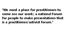 We need  a place for practitioners to come see our work; a national forum for people to make presentations that is a practitioner/activist forum.