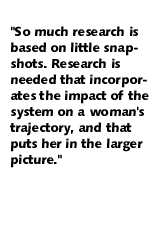 So much research is based on little snapshots.  Research is needed that incorporates the impact of the system on a woman's trajectory and that puts her in the larger picture.