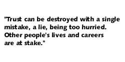 Trust can be destroyed with a single mistake, a lie, being too hurried.  Other people's lives and careers are at stake.